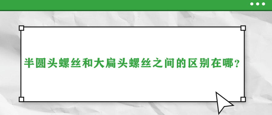 半圓頭螺絲和大扁頭螺絲之間的區(qū)別在哪？